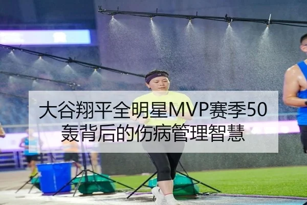 大谷翔平全明星MVP赛季50轰背后的伤病管理智慧