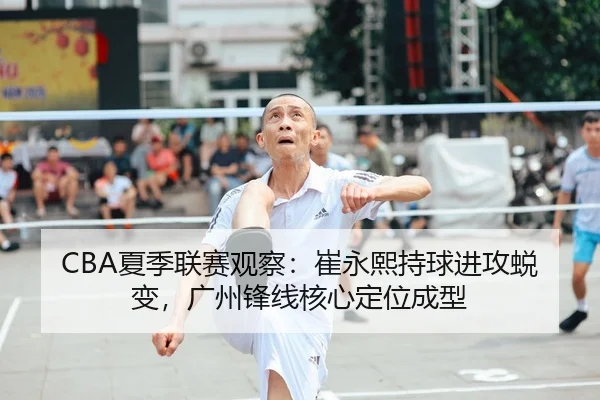 CBA夏季联赛观察：崔永熙持球进攻蜕变，广州锋线核心定位成型