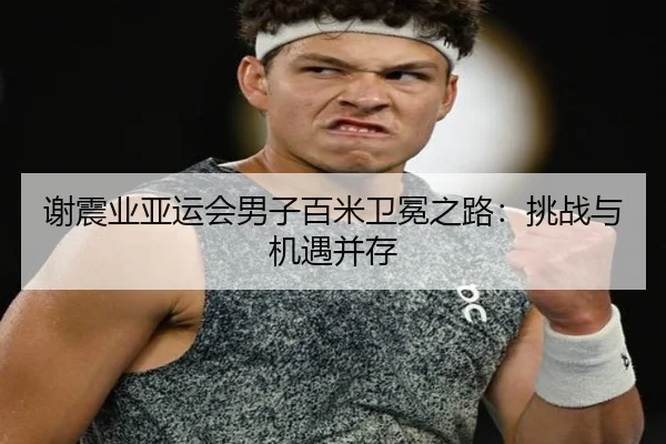 谢震业亚运会男子百米卫冕之路：挑战与机遇并存