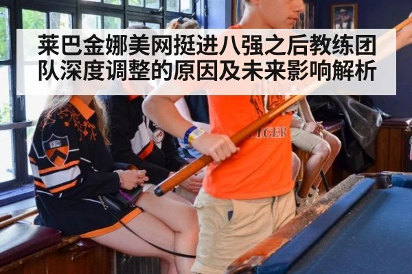 莱巴金娜美网挺进八强之后教练团队深度调整的原因及未来影响解析